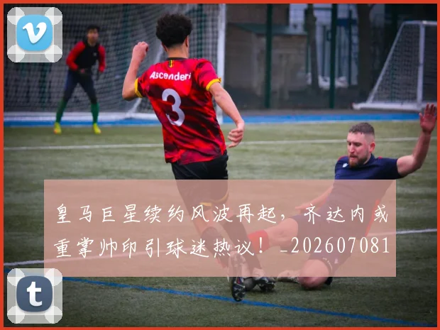 皇马巨星续约风波再起，齐达内或重掌帅印引球迷热议！_20260708194151