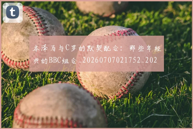 本泽马与C罗的默契配合:那些年经典的BBC组合_20260707021752_20260731174152