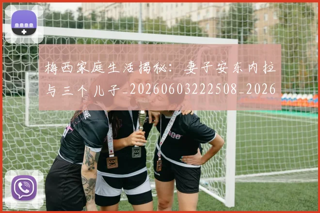 梅西家庭生活揭秘:妻子安东内拉与三个儿子_20260603222508_20260707023159