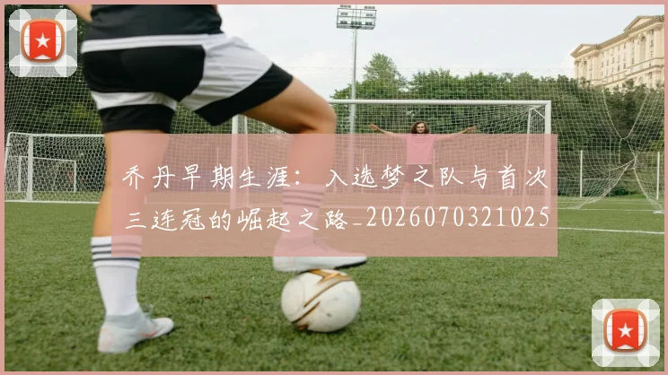 乔丹早期生涯:入选梦之队与首次三连冠的崛起之路_20260703210251