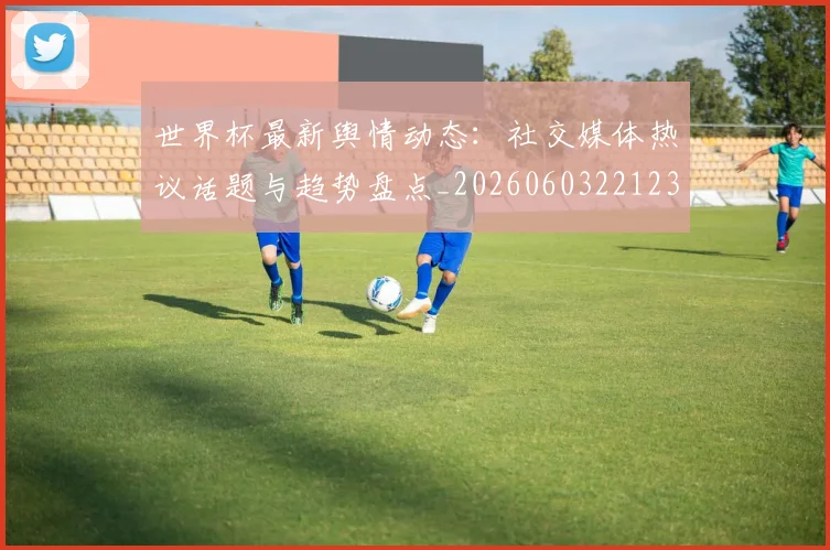 世界杯最新舆情动态:社交媒体热议话题与趋势盘点_20260603221237