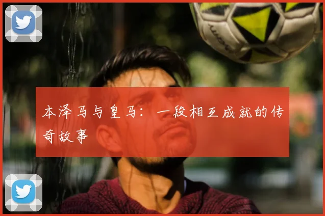 本泽马与皇马:一段相互成就的传奇故事
