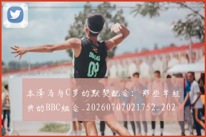 本泽马与C罗的默契配合:那些年经典的BBC组合_20260707021752_20260731174152