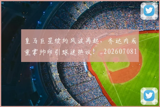 皇马巨星续约风波再起,齐达内或重掌帅印引球迷热议!_20260708194151