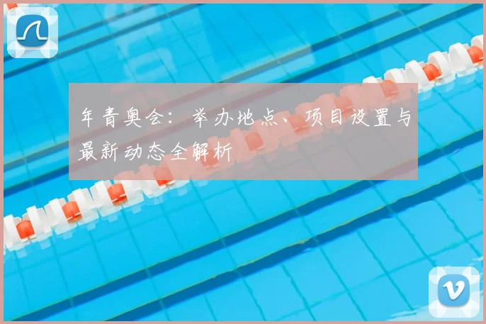 年青奥会:举办地点、项目设置与最新动态全解析