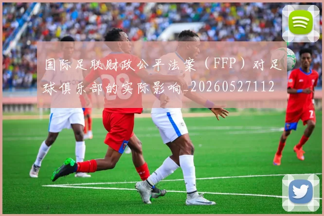 国际足联财政公平法案(FFP)对足球俱乐部的实际影响_20260527112018_20260703225206