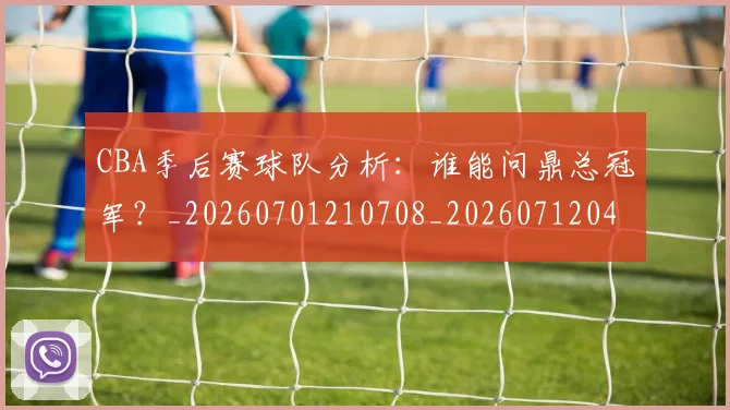 CBA季后赛球队分析:谁能问鼎总冠军?_20260701210708_20260712044742