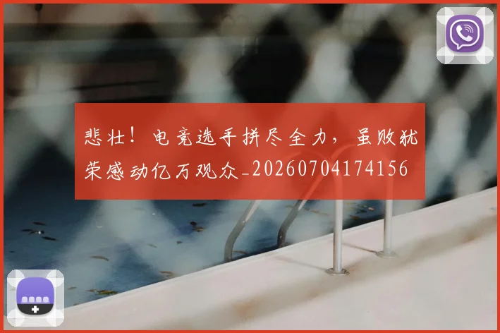 悲壮!电竞选手拼尽全力,虽败犹荣感动亿万观众_20260704174156
