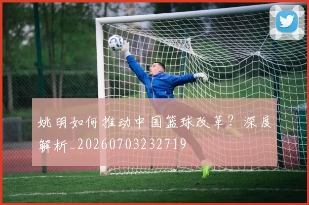 姚明如何推动中国篮球改革?深度解析_20260703232719