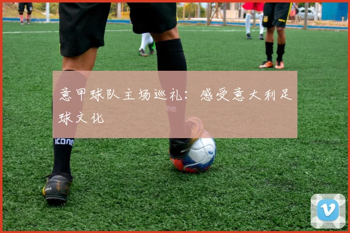 意甲球队主场巡礼：感受意大利足球文化