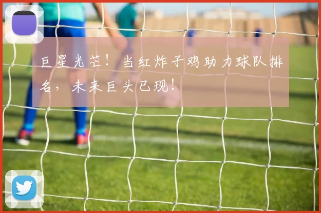 巨星光芒!当红炸子鸡助力球队排名,未来巨头已现!