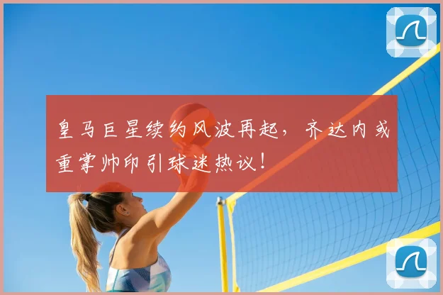 皇马巨星续约风波再起,齐达内或重掌帅印引球迷热议!