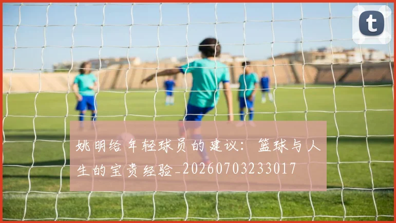 姚明给年轻球员的建议:篮球与人生的宝贵经验_20260703233017