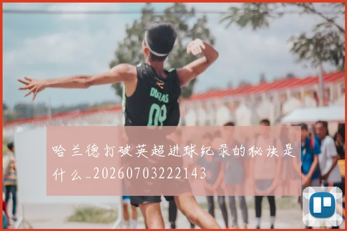 哈兰德打破英超进球纪录的秘诀是什么_20260703222143