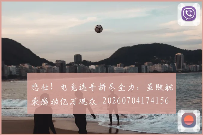悲壮!电竞选手拼尽全力,虽败犹荣感动亿万观众_20260704174156