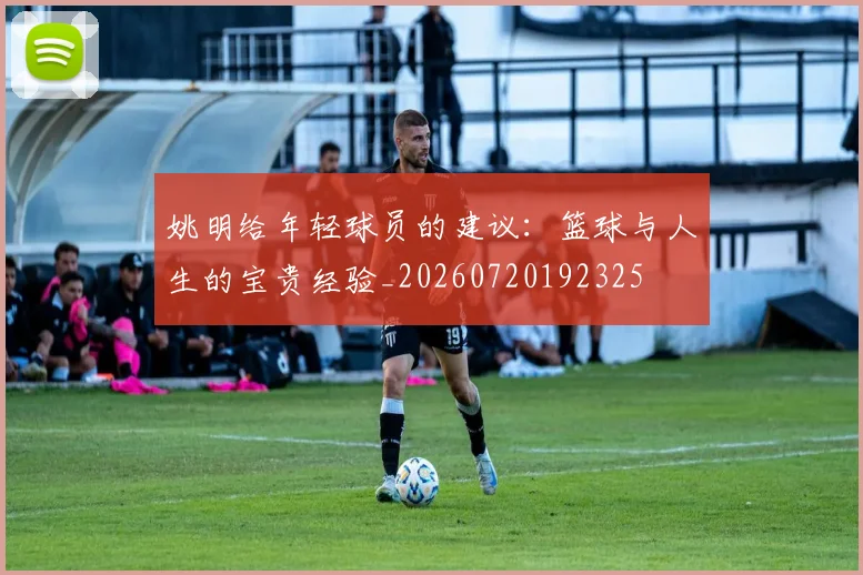 姚明给年轻球员的建议:篮球与人生的宝贵经验_20260720192325