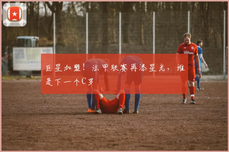 巨星加盟！法甲联赛再添星光，谁是下一个C罗