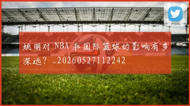 姚明对 NBA 和国际篮球的影响有多深远?_20260527112242