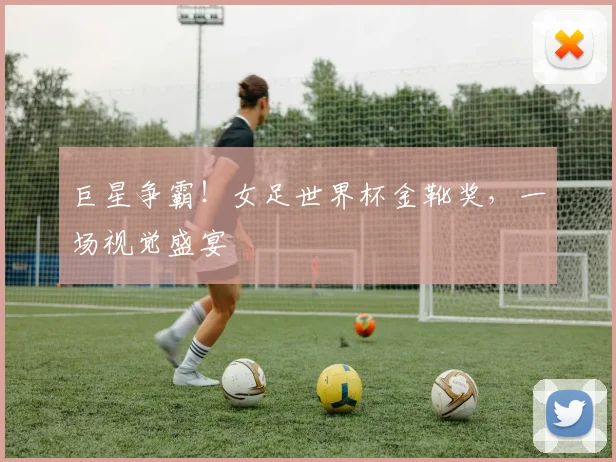 巨星争霸!女足世界杯金靴奖,一场视觉盛宴