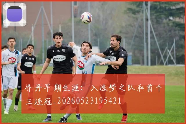 乔丹早期生涯:入选梦之队和首个三连冠_20260523195421