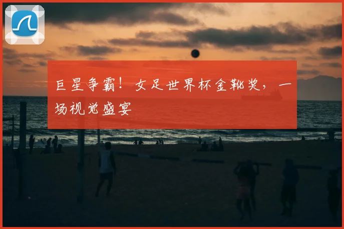 巨星争霸！女足世界杯金靴奖，一场视觉盛宴